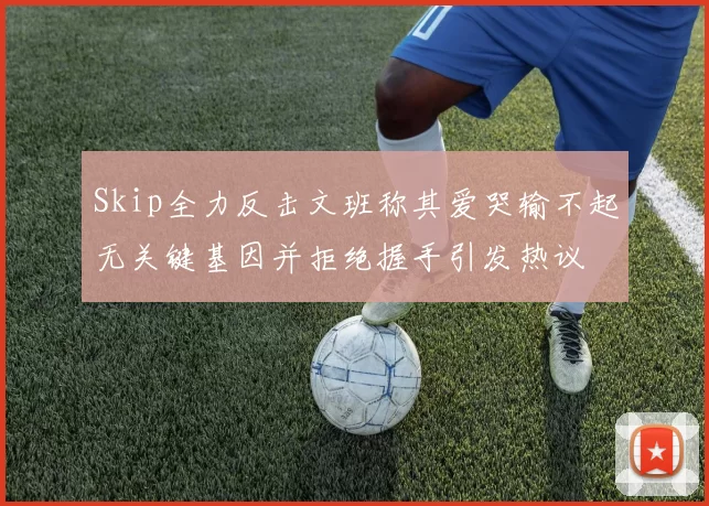 Skip全力反击文班称其爱哭输不起无关键基因并拒绝握手引发热议