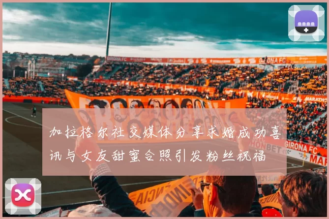 加拉格尔社交媒体分享求婚成功喜讯与女友甜蜜合照引发粉丝祝福