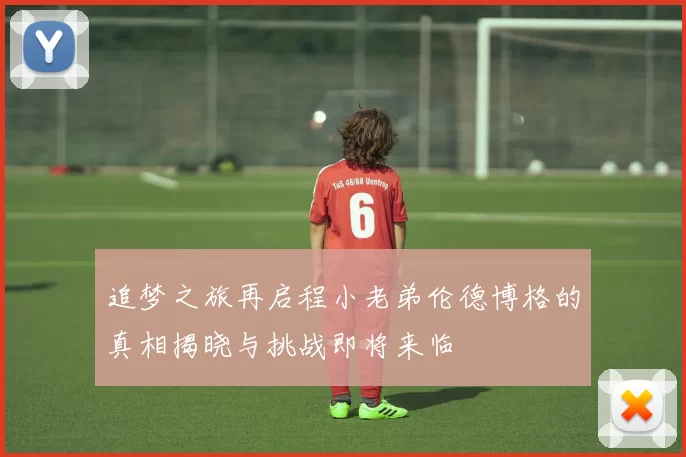 追梦之旅再启程小老弟伦德博格的真相揭晓与挑战即将来临